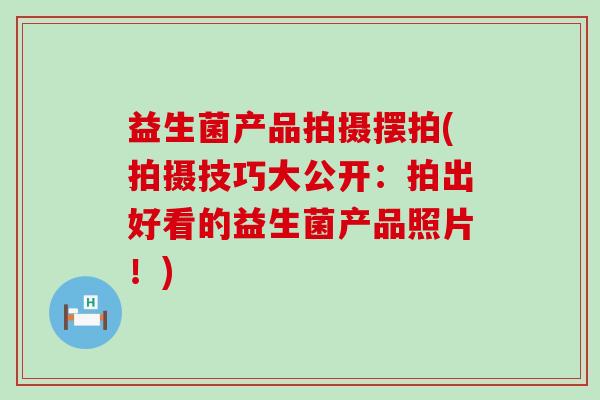 益生菌产品拍摄摆拍(拍摄技巧大公开：拍出好看的益生菌产品照片！)