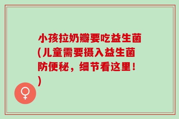 小孩拉奶瓣要吃益生菌(儿童需要摄入益生菌防，细节看这里！)