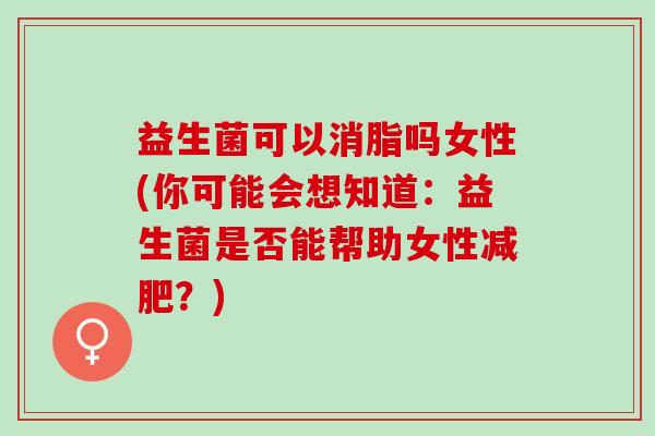 益生菌可以消脂吗女性(你可能会想知道：益生菌是否能帮助女性？)