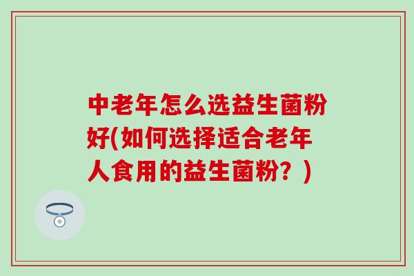 中老年怎么选益生菌粉好(如何选择适合老年人食用的益生菌粉？)