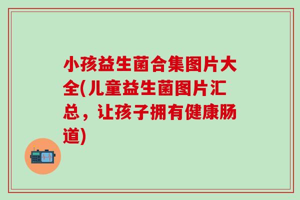 小孩益生菌合集图片大全(儿童益生菌图片汇总，让孩子拥有健康肠道)