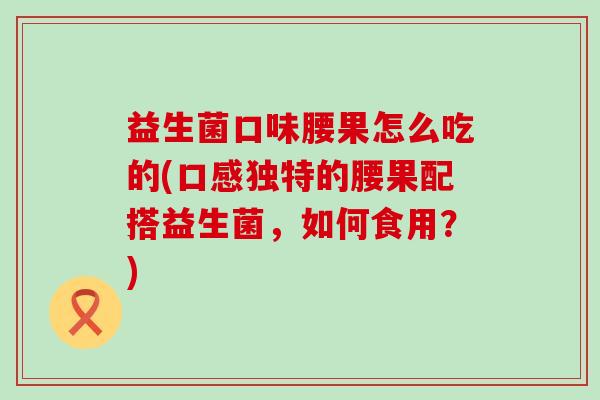 益生菌口味腰果怎么吃的(口感独特的腰果配搭益生菌，如何食用？)