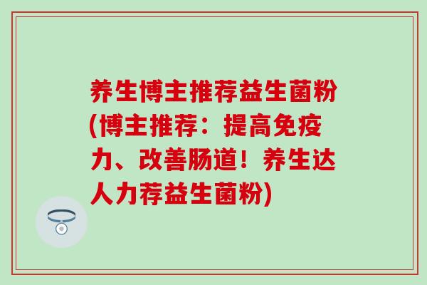 养生博主推荐益生菌粉(博主推荐:提高力、改善肠道!养生达人力荐益生菌粉) 养生博主推荐益生菌粉(博主推荐:提高力、改善肠道!养生达人力荐益生菌粉)