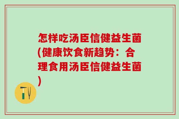 怎样吃汤臣信健益生菌(健康饮食新趋势：合理食用汤臣信健益生菌)