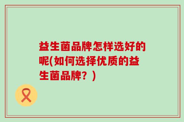 益生菌品牌怎样选好的呢(如何选择优质的益生菌品牌?) 益生菌品牌怎样选好的呢(如何选择优质的益生菌品牌?)