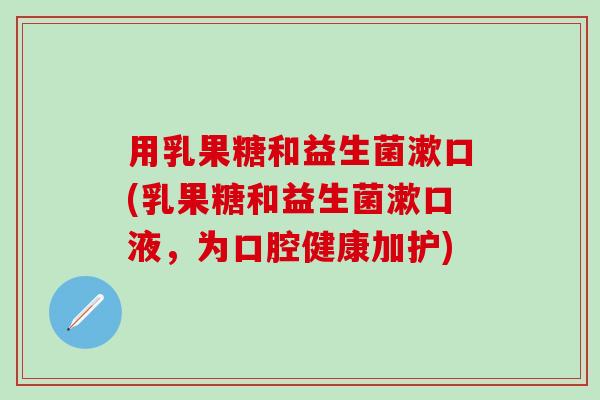 用乳果糖和益生菌漱口(乳果糖和益生菌漱口液，为口腔健康加护)