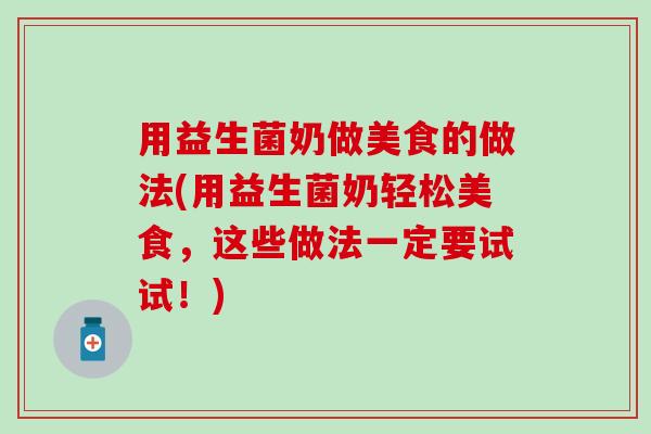 用益生菌奶做美食的做法(用益生菌奶轻松美食，这些做法一定要试试！)