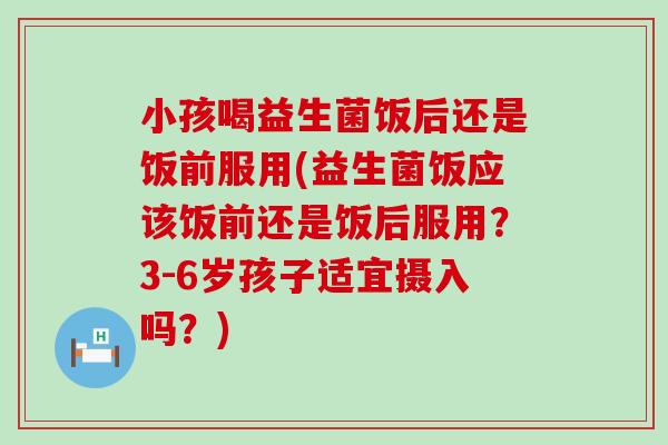 小孩喝益生菌饭后还是饭前服用(益生菌饭应该饭前还是饭后服用？3-6岁孩子适宜摄入吗？)