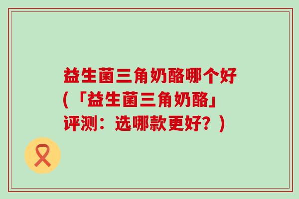 益生菌三角奶酪哪个好(「益生菌三角奶酪」评测：选哪款更好？)