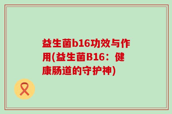 益生菌b16功效与作用(益生菌B16:健康肠道的守护神) 益生菌b16功效与作用(益生菌B16:健康肠道的守护神)