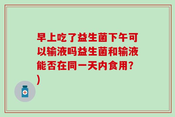 早上吃了益生菌下午可以输液吗益生菌和输液能否在同一天内食用？)