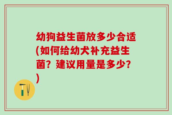 幼狗益生菌放多少合适(如何给幼犬补充益生菌?建议用量是多少?) 幼狗益生菌放多少合适(如何给幼犬补充益生菌?建议用量是多少?)