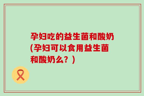 孕妇吃的益生菌和酸奶(孕妇可以食用益生菌和酸奶么？)