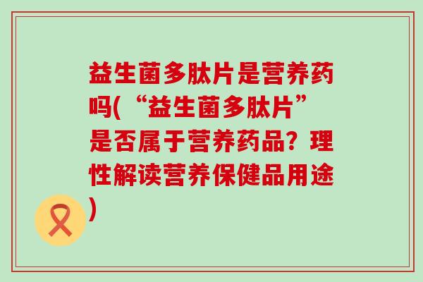 益生菌多肽片是营养药吗(“益生菌多肽片”是否属于营养药品？理性解读营养保健品用途)