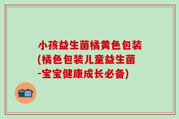 小孩益生菌橘黄色包装(橘色包装儿童益生菌-宝宝健康成长必备)