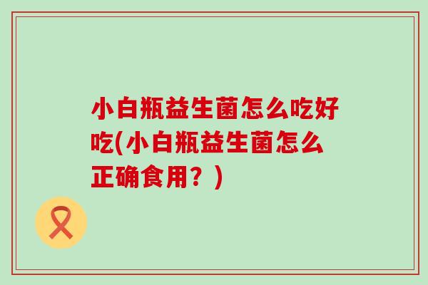 小白瓶益生菌怎么吃好吃(小白瓶益生菌怎么正确食用？)