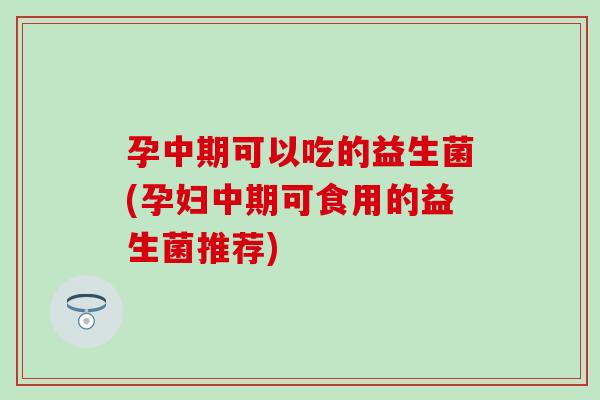 孕中期可以吃的益生菌(孕妇中期可食用的益生菌推荐)