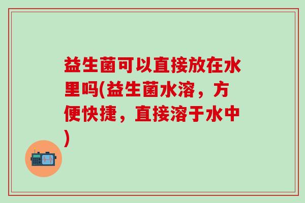益生菌可以直接放在水里吗(益生菌水溶，方便快捷，直接溶于水中)