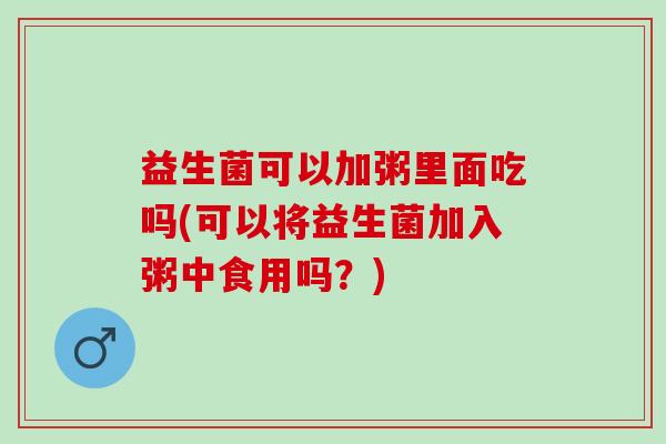 益生菌可以加粥里面吃吗(可以将益生菌加入粥中食用吗？)