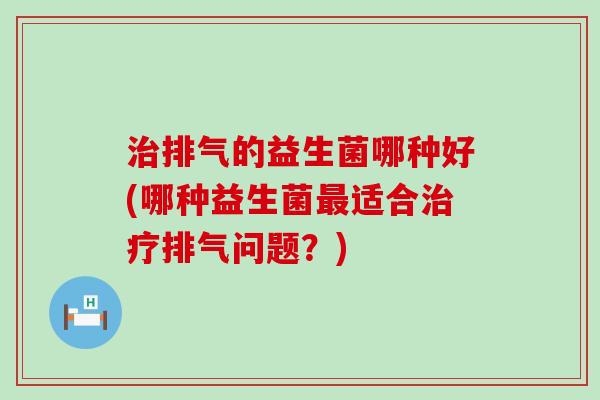 排气的益生菌哪种好(哪种益生菌适合排气问题？)