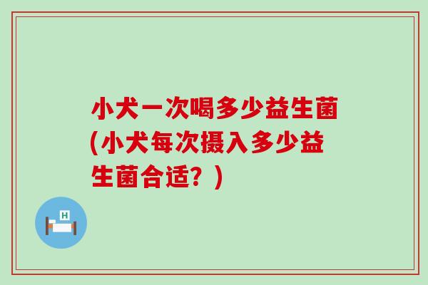 小犬一次喝多少益生菌(小犬每次摄入多少益生菌合适？)