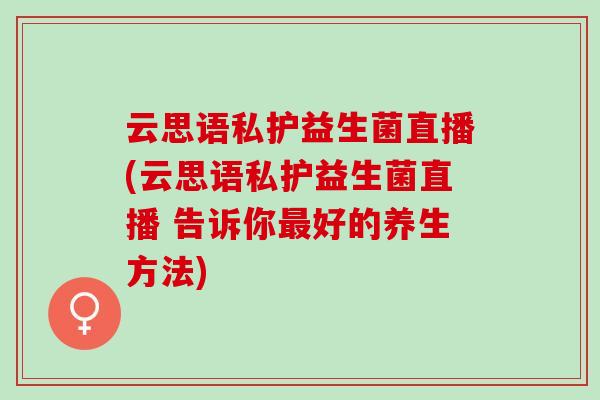 云思语私护益生菌直播(云思语私护益生菌直播 告诉你好的养生方法)