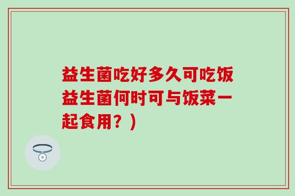 益生菌吃好多久可吃饭益生菌何时可与饭菜一起食用？)