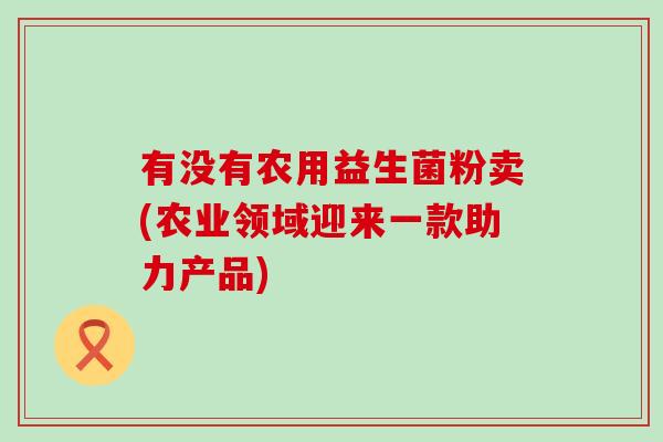 有没有农用益生菌粉卖(农业领域迎来一款助力产品)
