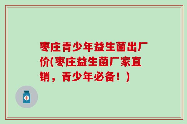 枣庄青少年益生菌出厂价(枣庄益生菌厂家直销，青少年必备！)