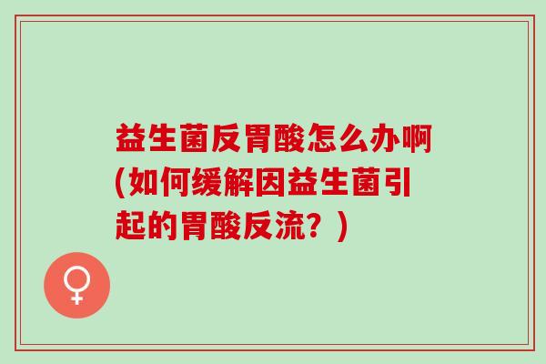益生菌反胃酸怎么办啊(如何缓解因益生菌引起的胃酸反流？)