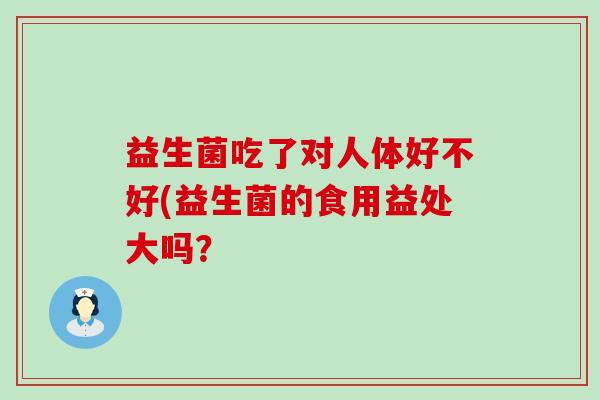 益生菌吃了对人体好不好(益生菌的食用益处大吗？