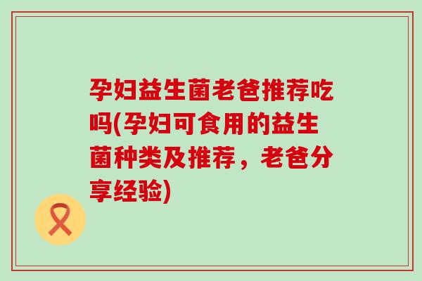 孕妇益生菌老爸推荐吃吗(孕妇可食用的益生菌种类及推荐，老爸分享经验)