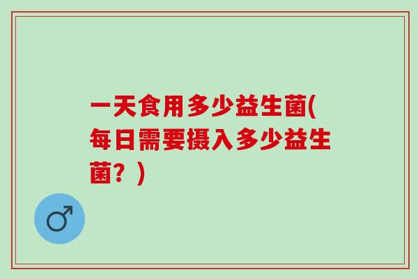 一天食用多少益生菌(每日需要摄入多少益生菌？)