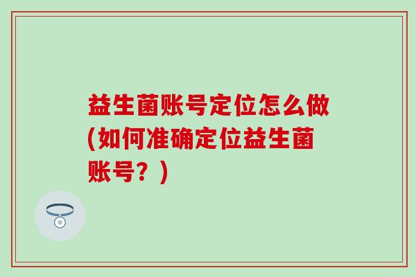 益生菌账号定位怎么做(如何准确定位益生菌账号？)