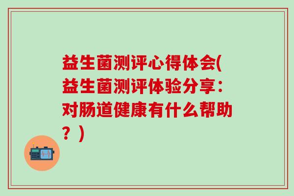 益生菌测评心得体会(益生菌测评体验分享：对肠道健康有什么帮助？)
