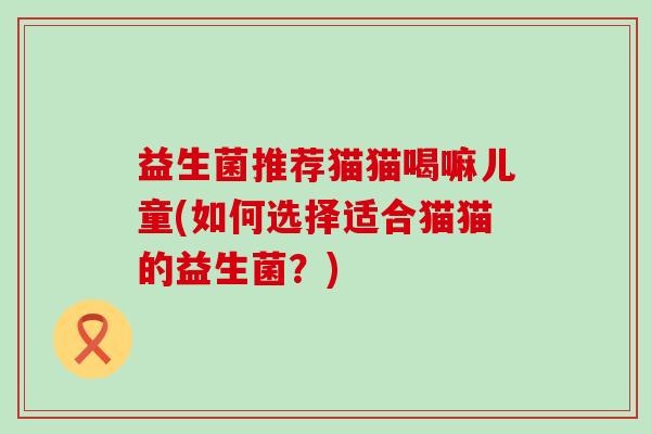 益生菌推荐猫猫喝嘛儿童(如何选择适合猫猫的益生菌？)