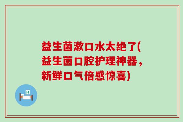 益生菌漱口水太绝了(益生菌口腔护理神器，新鲜口气倍感惊喜)