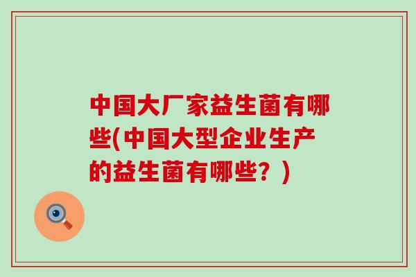 中国大厂家益生菌有哪些(中国大型企业生产的益生菌有哪些？)