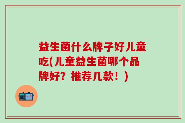 益生菌什么牌子好儿童吃(儿童益生菌哪个品牌好？推荐几款！)