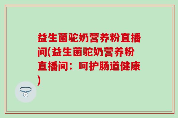 益生菌驼奶营养粉直播间(益生菌驼奶营养粉直播间：呵护肠道健康)