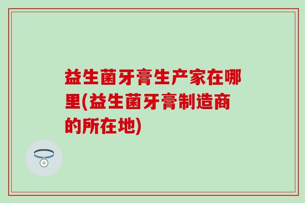 益生菌牙膏生产家在哪里(益生菌牙膏制造商的所在地)