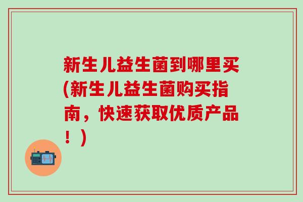 新生儿益生菌到哪里买(新生儿益生菌购买指南，快速获取优质产品！)
