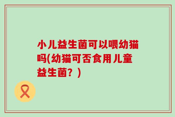 小儿益生菌可以喂幼猫吗(幼猫可否食用儿童益生菌？)