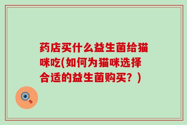 药店买什么益生菌给猫咪吃(如何为猫咪选择合适的益生菌购买？)