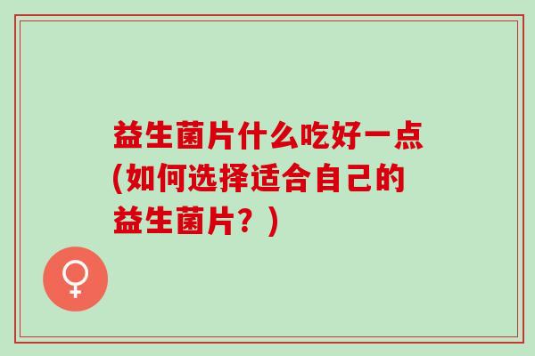 益生菌片什么吃好一点(如何选择适合自己的益生菌片？)