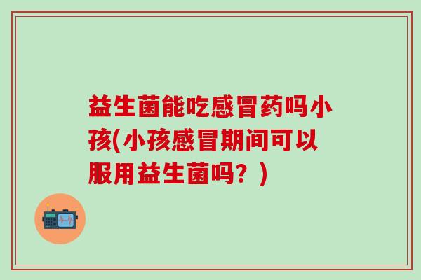 益生菌能吃药吗小孩(小孩期间可以服用益生菌吗？)
