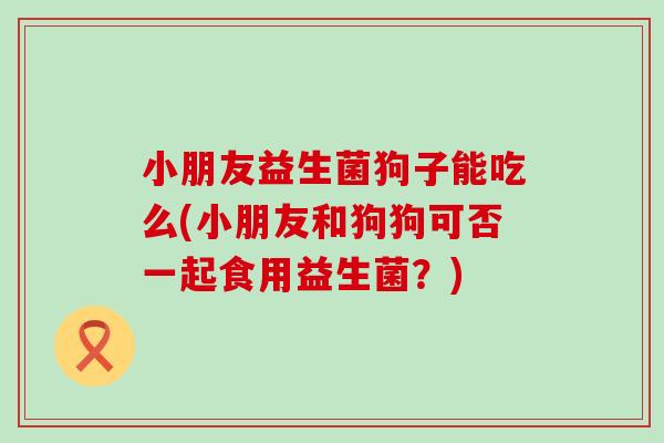 小朋友益生菌狗子能吃么(小朋友和狗狗可否一起食用益生菌？)