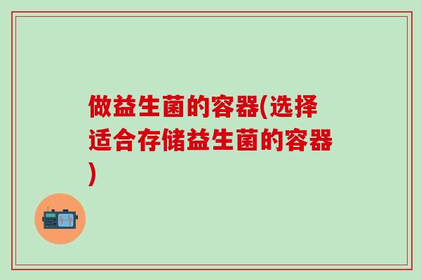 做益生菌的容器(选择适合存储益生菌的容器) 做益生菌的容器(选择适合存储益生菌的容器)