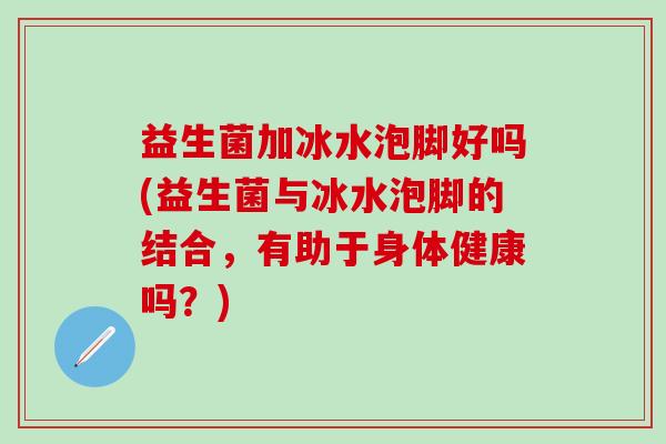 益生菌加冰水泡脚好吗(益生菌与冰水泡脚的结合，有助于身体健康吗？)