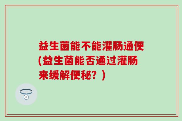 益生菌能不能灌肠通便(益生菌能否通过灌肠来缓解？)